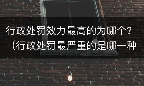 行政处罚效力最高的为哪个？（行政处罚最严重的是哪一种）