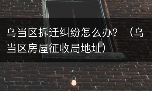 乌当区拆迁纠纷怎么办？（乌当区房屋征收局地址）