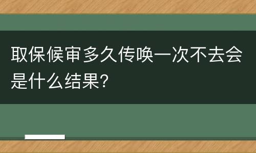 取保候审多久传唤一次不去会是什么结果？