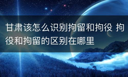 甘肃该怎么识别拘留和拘役 拘役和拘留的区别在哪里