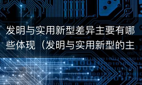 发明与实用新型差异主要有哪些体现（发明与实用新型的主要区别）