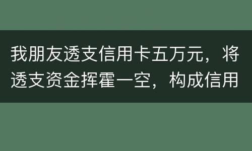 我朋友透支信用卡五万元，将透支资金挥霍一空，构成信用卡诈骗罪吗？会不会被判刑呢