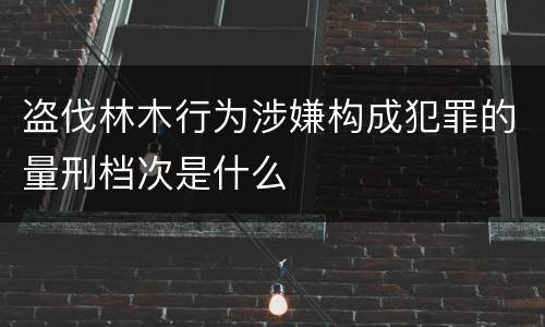 盗伐林木行为涉嫌构成犯罪的量刑档次是什么