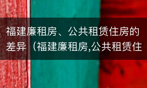 福建廉租房、公共租赁住房的差异（福建廉租房,公共租赁住房的差异是什么）