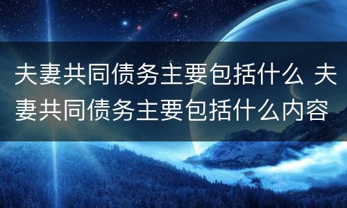 夫妻共同债务主要包括什么 夫妻共同债务主要包括什么内容