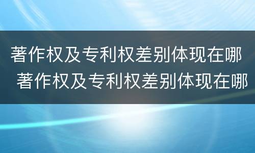 著作权及专利权差别体现在哪 著作权及专利权差别体现在哪些