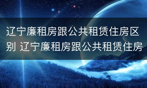 辽宁廉租房跟公共租赁住房区别 辽宁廉租房跟公共租赁住房区别在哪