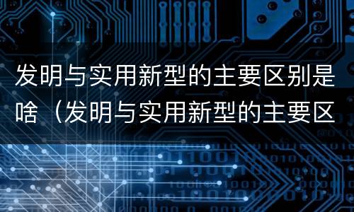 发明与实用新型的主要区别是啥（发明与实用新型的主要区别是啥呢）