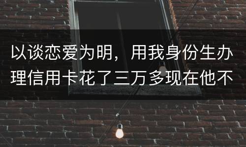 以谈恋爱为明，用我身份生办理信用卡花了三万多现在他不还，也见不着他了