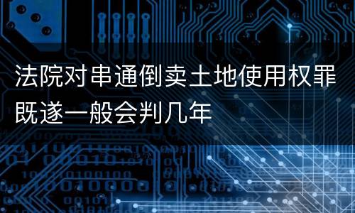 法院对串通倒卖土地使用权罪既遂一般会判几年