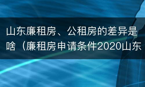 山东廉租房、公租房的差异是啥（廉租房申请条件2020山东）