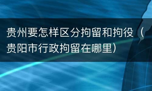 贵州要怎样区分拘留和拘役（贵阳市行政拘留在哪里）