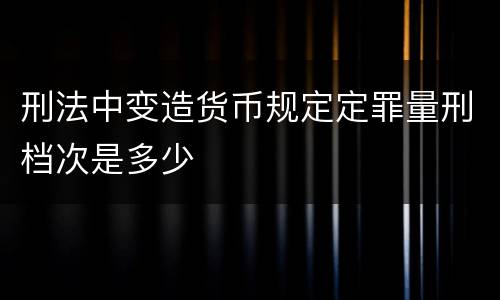 刑法中变造货币规定定罪量刑档次是多少