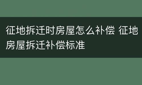 征地拆迁时房屋怎么补偿 征地房屋拆迁补偿标准