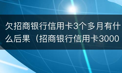 欠招商银行信用卡3个多月有什么后果（招商银行信用卡3000逾期三个月要起诉我真的么）