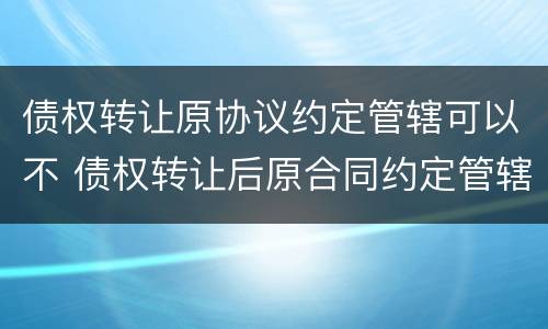 债权转让原协议约定管辖可以不 债权转让后原合同约定管辖权问题