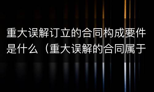 重大误解订立的合同构成要件是什么（重大误解的合同属于什么合同）