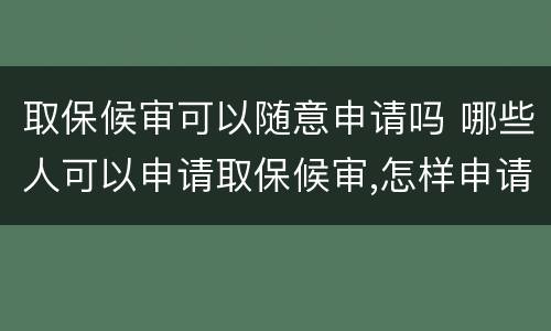 取保候审可以随意申请吗 哪些人可以申请取保候审,怎样申请取保候审?