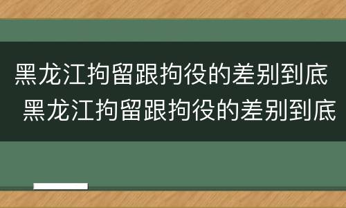 黑龙江拘留跟拘役的差别到底 黑龙江拘留跟拘役的差别到底是什么