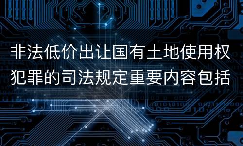 非法低价出让国有土地使用权犯罪的司法规定重要内容包括什么