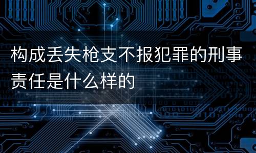 构成丢失枪支不报犯罪的刑事责任是什么样的