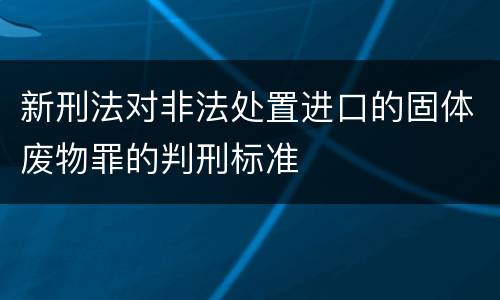 新刑法对非法处置进口的固体废物罪的判刑标准