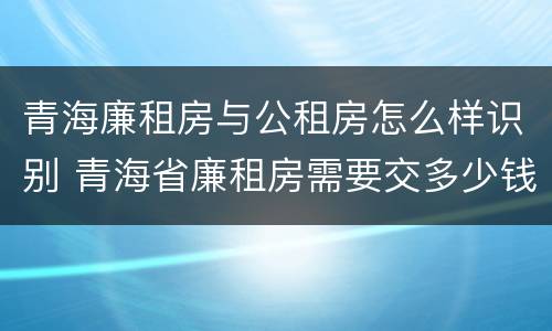 青海廉租房与公租房怎么样识别 青海省廉租房需要交多少钱