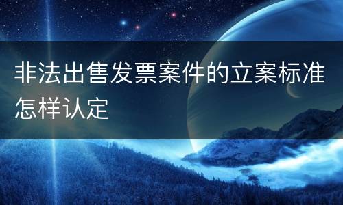 非法出售发票案件的立案标准怎样认定