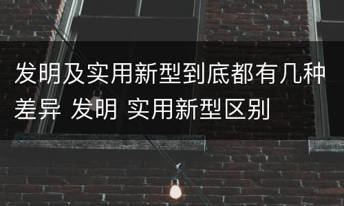 发明及实用新型到底都有几种差异 发明 实用新型区别