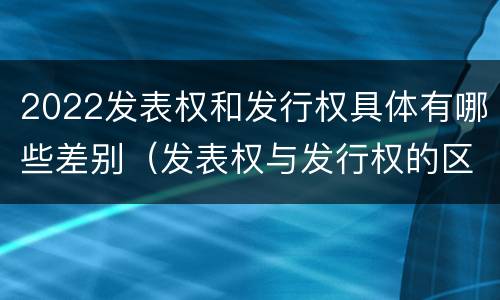 2022发表权和发行权具体有哪些差别（发表权与发行权的区别）