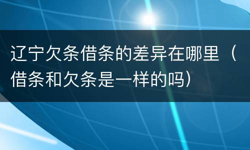 辽宁欠条借条的差异在哪里（借条和欠条是一样的吗）