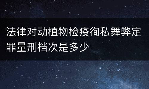 法律对动植物检疫徇私舞弊定罪量刑档次是多少