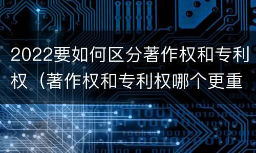 2022要如何区分著作权和专利权（著作权和专利权哪个更重要）