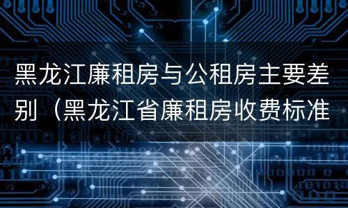 黑龙江廉租房与公租房主要差别（黑龙江省廉租房收费标准是多少）