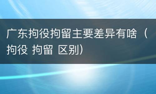 广东拘役拘留主要差异有啥（拘役 拘留 区别）