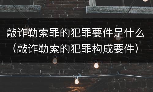 敲诈勒索罪的犯罪要件是什么（敲诈勒索的犯罪构成要件）