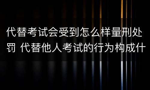 代替考试会受到怎么样量刑处罚 代替他人考试的行为构成什么罪