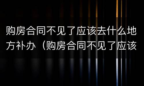 购房合同不见了应该去什么地方补办（购房合同不见了应该去什么地方补办手续）