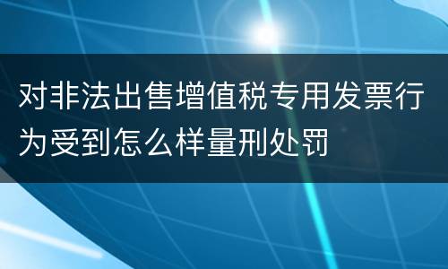 对非法出售增值税专用发票行为受到怎么样量刑处罚