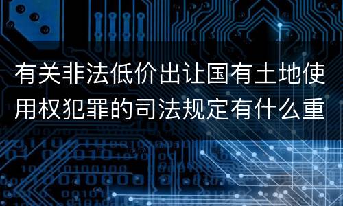 有关非法低价出让国有土地使用权犯罪的司法规定有什么重要内容