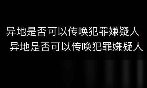 异地是否可以传唤犯罪嫌疑人 异地是否可以传唤犯罪嫌疑人出庭