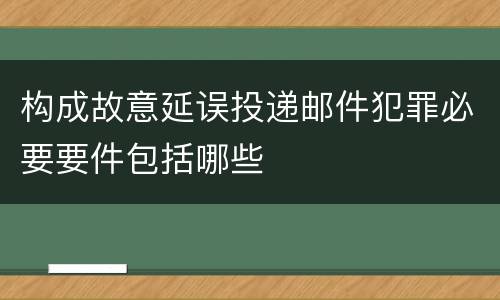 构成故意延误投递邮件犯罪必要要件包括哪些