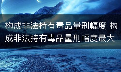 构成非法持有毒品量刑幅度 构成非法持有毒品量刑幅度最大的是