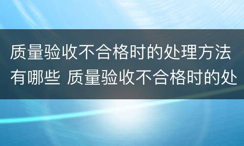 质量验收不合格时的处理方法有哪些 质量验收不合格时的处理方法有哪些要求