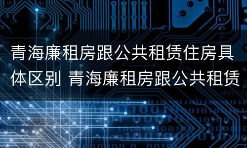 青海廉租房跟公共租赁住房具体区别 青海廉租房跟公共租赁住房具体区别在哪