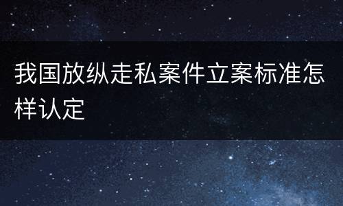 我国放纵走私案件立案标准怎样认定