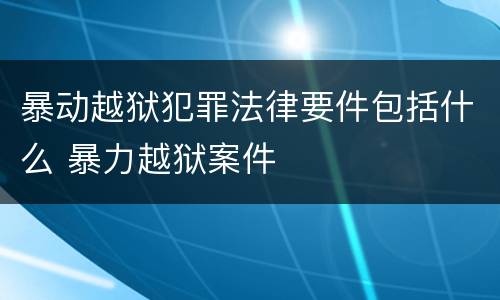 暴动越狱犯罪法律要件包括什么 暴力越狱案件