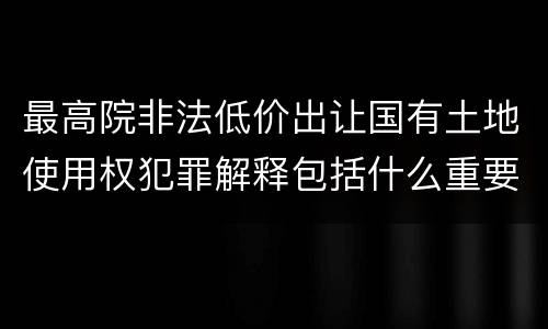 最高院非法低价出让国有土地使用权犯罪解释包括什么重要规定