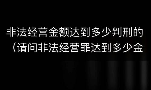 非法经营金额达到多少判刑的（请问非法经营罪达到多少金额会判刑?）