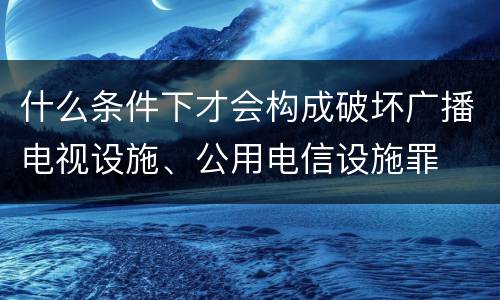 什么条件下才会构成破坏广播电视设施、公用电信设施罪